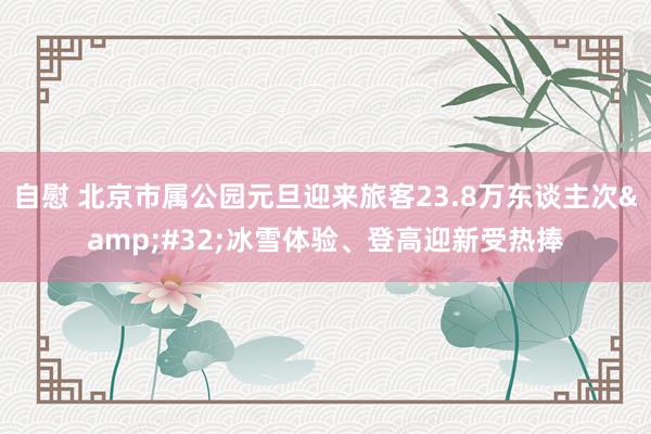 自慰 北京市属公园元旦迎来旅客23.8万东谈主次&#32;冰雪体验、登高迎新受热捧