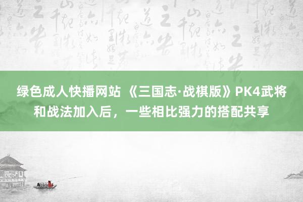 绿色成人快播网站 《三国志·战棋版》PK4武将和战法加入后，一些相比强力的搭配共享