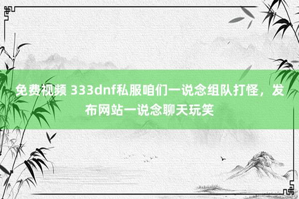 免费视频 333dnf私服咱们一说念组队打怪，发布网站一说念聊天玩笑