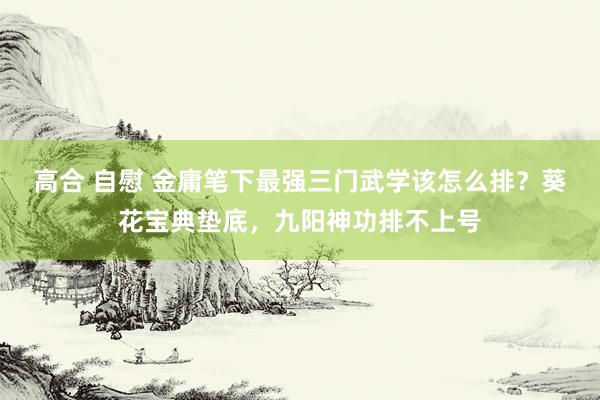 高合 自慰 金庸笔下最强三门武学该怎么排？葵花宝典垫底，九阳神功排不上号