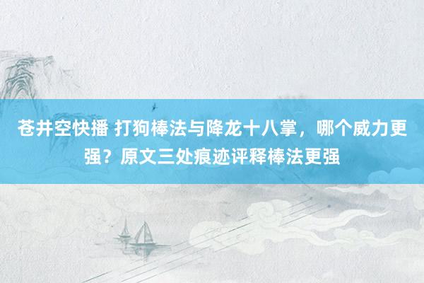 苍井空快播 打狗棒法与降龙十八掌，哪个威力更强？原文三处痕迹评释棒法更强