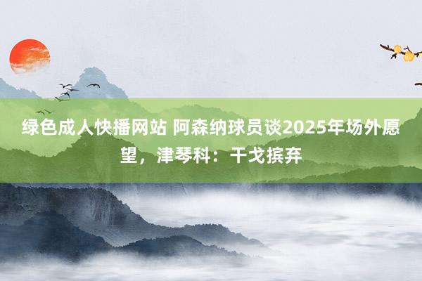 绿色成人快播网站 阿森纳球员谈2025年场外愿望，津琴科：干戈摈弃