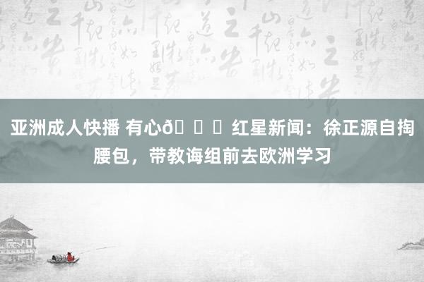 亚洲成人快播 有心👍红星新闻：徐正源自掏腰包，带教诲组前去欧洲学习