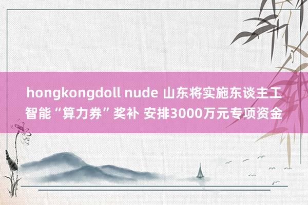 hongkongdoll nude 山东将实施东谈主工智能“算力券”奖补 安排3000万元专项资金