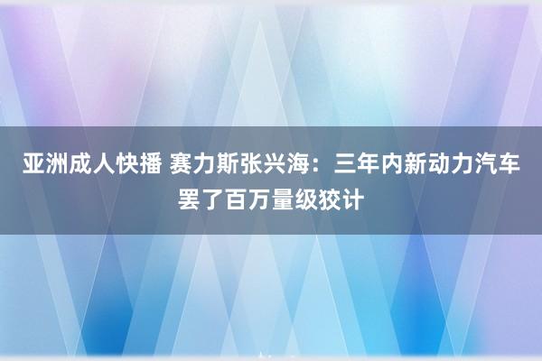 亚洲成人快播 赛力斯张兴海：三年内新动力汽车罢了百万量级狡计