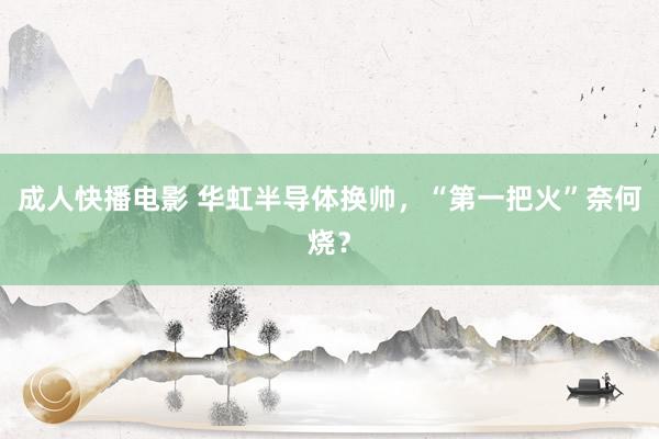 成人快播电影 华虹半导体换帅，“第一把火”奈何烧？