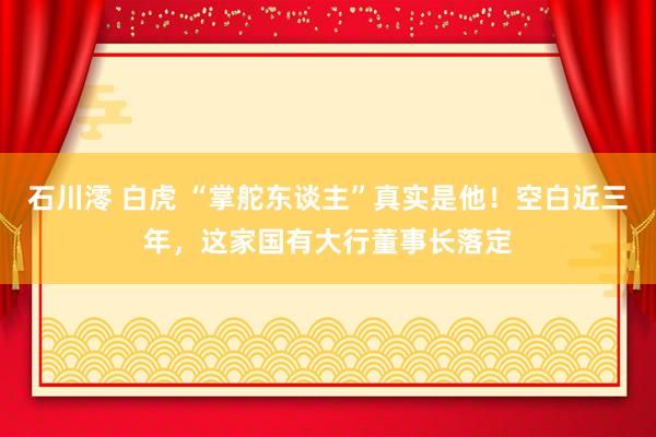 石川澪 白虎 “掌舵东谈主”真实是他！空白近三年，这家国有大行董事长落定