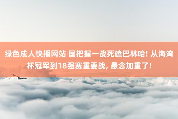绿色成人快播网站 国把握一战死磕巴林哈! 从海湾杯冠军到18强赛重要战， 悬念加重了!