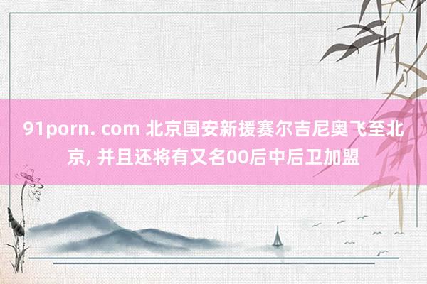 91porn. com 北京国安新援赛尔吉尼奥飞至北京， 并且还将有又名00后中后卫加盟
