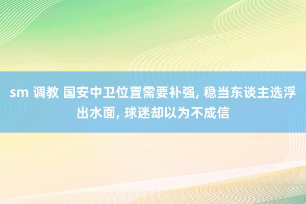 sm 调教 国安中卫位置需要补强， 稳当东谈主选浮出水面， 球迷却以为不成信