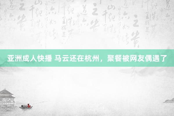 亚洲成人快播 马云还在杭州，聚餐被网友偶遇了