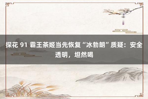 探花 91 霸王茶姬当先恢复“冰勃朗”质疑：安全透明，坦然喝