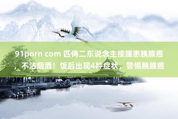 91porn com 匹俦二东说念主接踵患胰腺癌，不沾烟酒！饭后出现4种症状，警惕胰腺癌