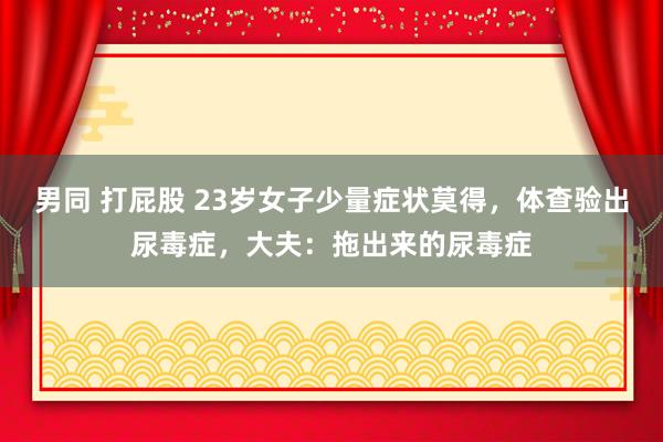 男同 打屁股 23岁女子少量症状莫得，体查验出尿毒症，大夫：拖出来的尿毒症