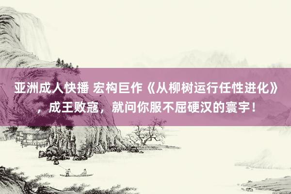 亚洲成人快播 宏构巨作《从柳树运行任性进化》，成王败寇，就问你服不屈硬汉的寰宇！