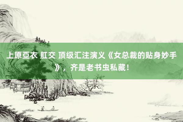 上原亞衣 肛交 顶级汇注演义《女总裁的贴身妙手》，齐是老书虫私藏！