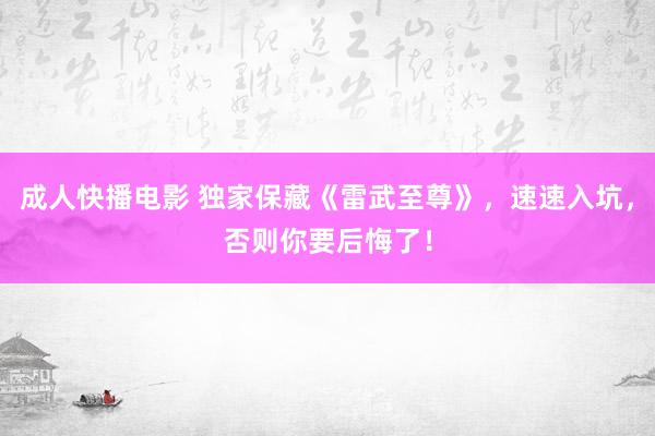 成人快播电影 独家保藏《雷武至尊》，速速入坑，否则你要后悔了！
