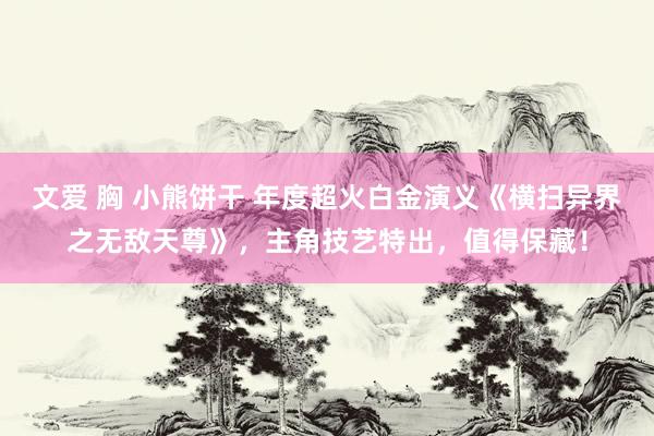 文爱 胸 小熊饼干 年度超火白金演义《横扫异界之无敌天尊》，主角技艺特出，值得保藏！