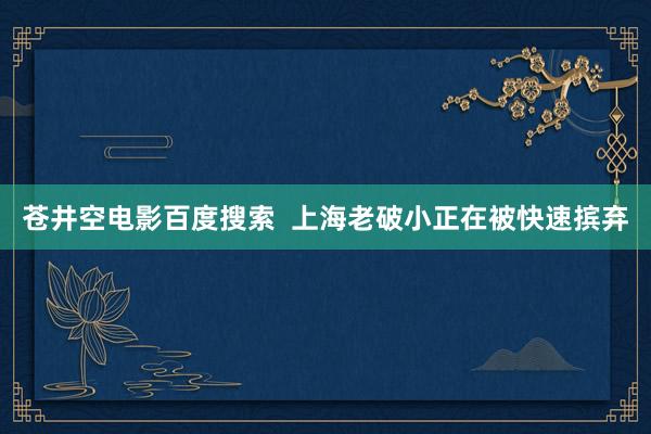 苍井空电影百度搜索  上海老破小正在被快速摈弃