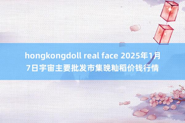 hongkongdoll real face 2025年1月7日宇宙主要批发市集晚籼稻价钱行情