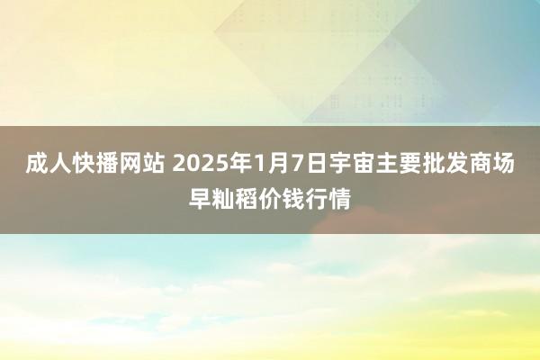 成人快播网站 2025年1月7日宇宙主要批发商场早籼稻价钱行情
