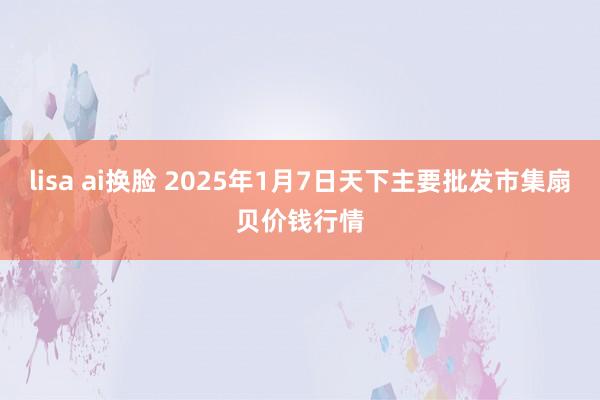 lisa ai换脸 2025年1月7日天下主要批发市集扇贝价钱行情