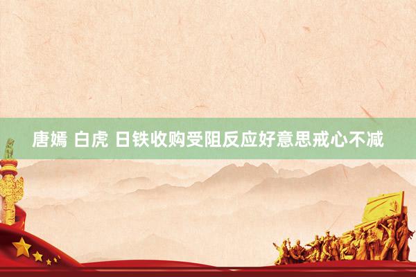 唐嫣 白虎 日铁收购受阻反应好意思戒心不减