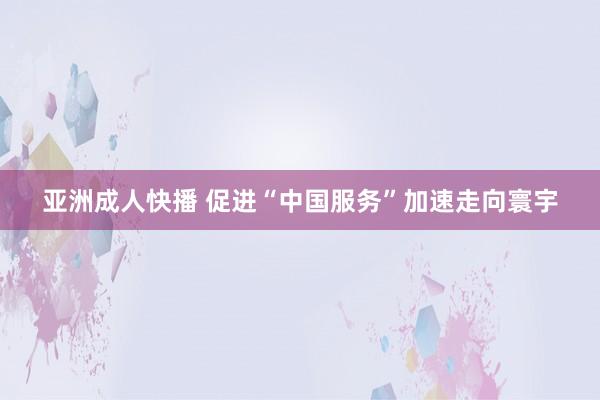 亚洲成人快播 促进“中国服务”加速走向寰宇