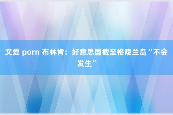 文爱 porn 布林肯：好意思国截至格陵兰岛“不会发生”