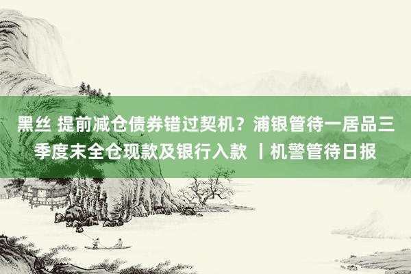 黑丝 提前减仓债券错过契机？浦银管待一居品三季度末全仓现款及银行入款 丨机警管待日报