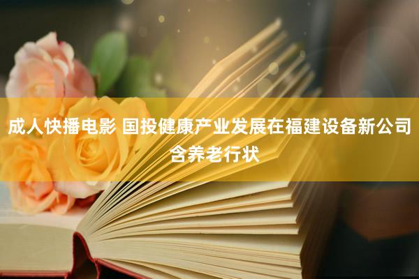 成人快播电影 国投健康产业发展在福建设备新公司  含养老行状