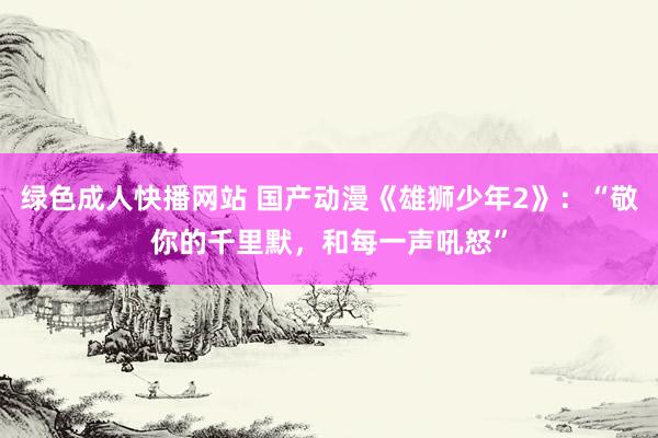 绿色成人快播网站 国产动漫《雄狮少年2》：“敬你的千里默，和每一声吼怒”