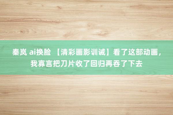 秦岚 ai换脸 【清彩画影训诫】看了这部动画，我寡言把刀片收了回归再吞了下去