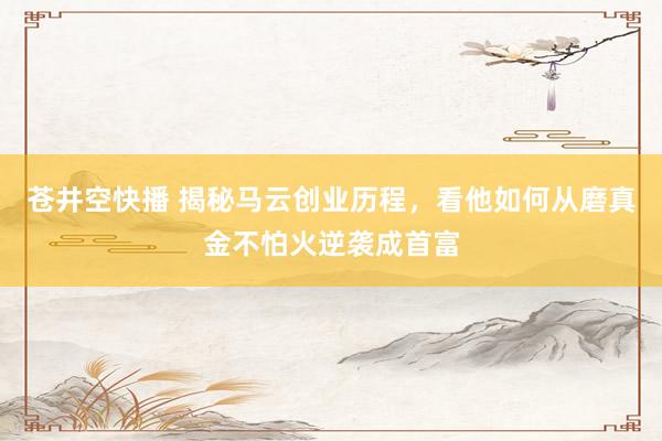 苍井空快播 揭秘马云创业历程，看他如何从磨真金不怕火逆袭成首富