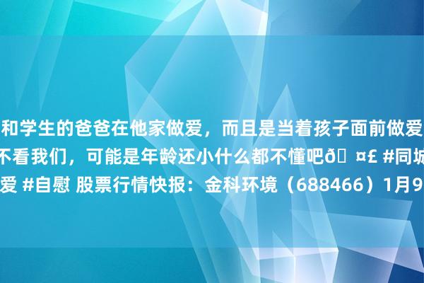 和学生的爸爸在他家做爱，而且是当着孩子面前做爱，太刺激了，孩子完全不看我们，可能是年龄还小什么都不懂吧🤣 #同城 #文爱 #自慰 股票行情快报：金科环境（688466）1月9日主力资金净买入19.86万元
