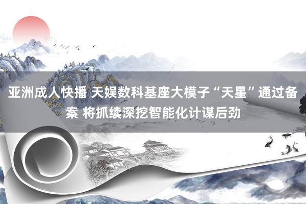 亚洲成人快播 天娱数科基座大模子“天星”通过备案 将抓续深挖智能化计谋后劲