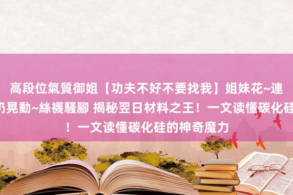 高段位氣質御姐【功夫不好不要找我】姐妹花~連體絲襪~大奶晃動~絲襪騷腳 揭秘翌日材料之王！一文读懂碳化硅的神奇魔力