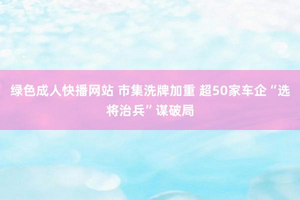 绿色成人快播网站 市集洗牌加重 超50家车企“选将治兵”谋破局