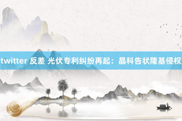twitter 反差 光伏专利纠纷再起：晶科告状隆基侵权