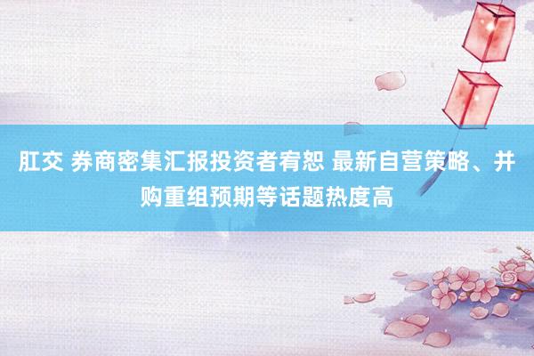 肛交 券商密集汇报投资者宥恕 最新自营策略、并购重组预期等话题热度高