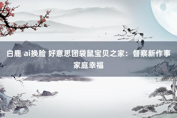 白鹿 ai换脸 好意思团袋鼠宝贝之家：督察新作事家庭幸福