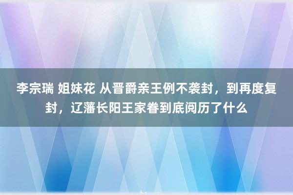 李宗瑞 姐妹花 从晋爵亲王例不袭封，到再度复封，辽藩长阳王家眷到底阅历了什么