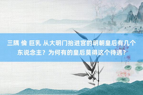 三隅 倫 巨乳 从大明门抬进宫的明朝皇后有几个东说念主？为何有的皇后莫得这个待遇？