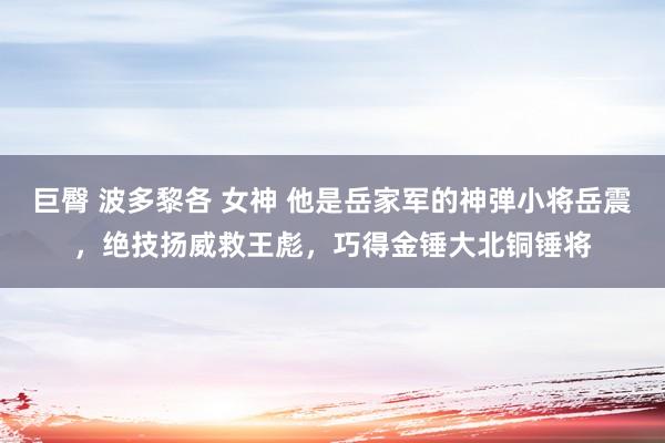 巨臀 波多黎各 女神 他是岳家军的神弹小将岳震，绝技扬威救王彪，巧得金锤大北铜锤将