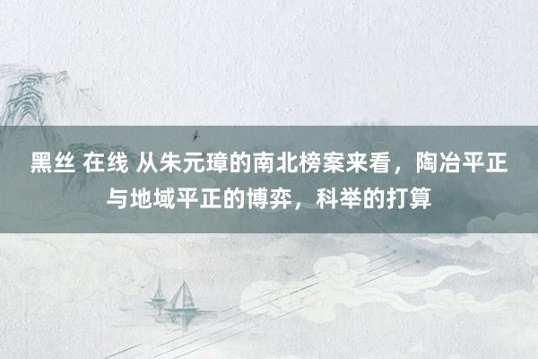 黑丝 在线 从朱元璋的南北榜案来看，陶冶平正与地域平正的博弈，科举的打算