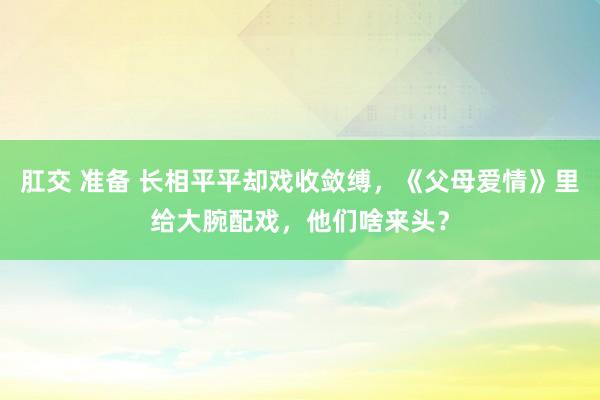 肛交 准备 长相平平却戏收敛缚，《父母爱情》里给大腕配戏，他们啥来头？