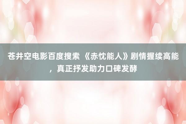 苍井空电影百度搜索 《赤忱能人》剧情握续高能，真正抒发助力口碑发酵