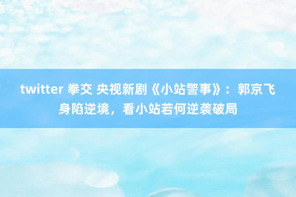 twitter 拳交 央视新剧《小站警事》：郭京飞身陷逆境，看小站若何逆袭破局