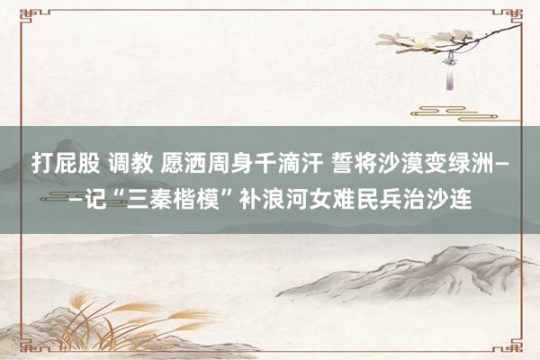打屁股 调教 愿洒周身千滴汗 誓将沙漠变绿洲——记“三秦楷模”补浪河女难民兵治沙连