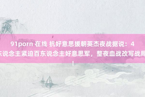 91porn 在线 抗好意思援朝英杰夜战据说：4东说念主紧迫百东说念主好意思军，整夜血战改写战局！